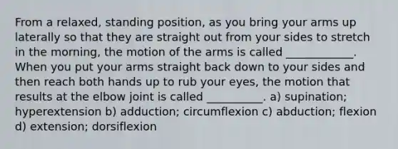 From a relaxed, standing position, as you bring your arms up laterally so that they are straight out from your sides to stretch in the morning, the motion of the arms is called ____________. When you put your arms straight back down to your sides and then reach both hands up to rub your eyes, the motion that results at the elbow joint is called __________. a) supination; hyperextension b) adduction; circumflexion c) abduction; flexion d) extension; dorsiflexion