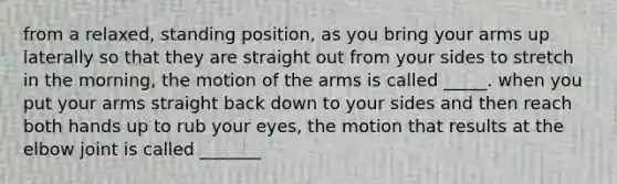 from a relaxed, standing position, as you bring your arms up laterally so that they are straight out from your sides to stretch in the morning, the motion of the arms is called _____. when you put your arms straight back down to your sides and then reach both hands up to rub your eyes, the motion that results at the elbow joint is called _______