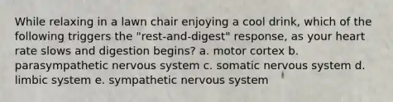 While relaxing in a lawn chair enjoying a cool drink, which of the following triggers the "rest-and-digest" response, as your heart rate slows and digestion begins? a. motor cortex b. parasympathetic nervous system c. somatic nervous system d. limbic system e. sympathetic nervous system