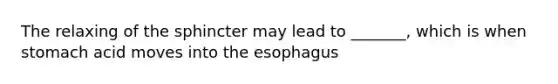 The relaxing of the sphincter may lead to _______, which is when stomach acid moves into the esophagus