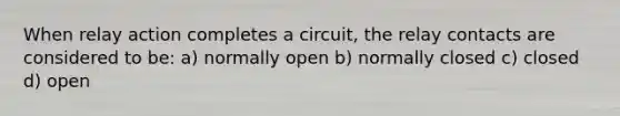 When relay action completes a circuit, the relay contacts are considered to be: a) normally open b) normally closed c) closed d) open