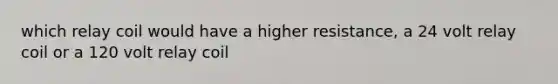which relay coil would have a higher resistance, a 24 volt relay coil or a 120 volt relay coil
