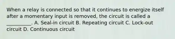 When a relay is connected so that it continues to energize itself after a momentary input is removed, the circuit is called a __________. A. Seal-in circuit B. Repeating circuit C. Lock-out circuit D. Continuous circuit