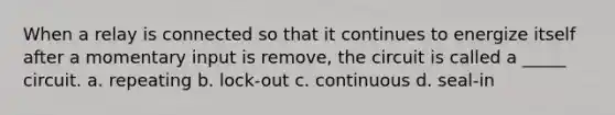 When a relay is connected so that it continues to energize itself after a momentary input is remove, the circuit is called a _____ circuit. a. repeating b. lock-out c. continuous d. seal-in