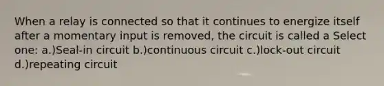 When a relay is connected so that it continues to energize itself after a momentary input is removed, the circuit is called a Select one: a.)Seal-in circuit b.)continuous circuit c.)lock-out circuit d.)repeating circuit