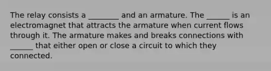 The relay consists a ________ and an armature. The ______ is an electromagnet that attracts the armature when current flows through it. The armature makes and breaks connections with ______ that either open or close a circuit to which they connected.