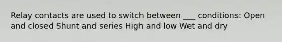 Relay contacts are used to switch between ___ conditions: Open and closed Shunt and series High and low Wet and dry