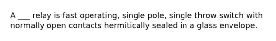 A ___ relay is fast operating, single pole, single throw switch with normally open contacts hermitically sealed in a glass envelope.