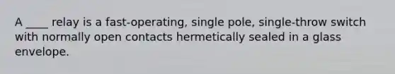 A ____ relay is a fast-operating, single pole, single-throw switch with normally open contacts hermetically sealed in a glass envelope.