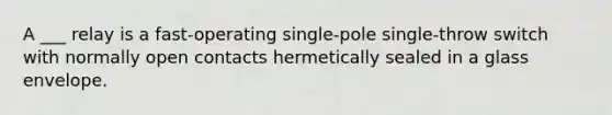 A ___ relay is a fast-operating single-pole single-throw switch with normally open contacts hermetically sealed in a glass envelope.