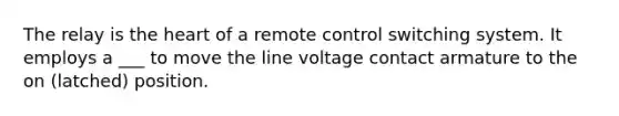 The relay is the heart of a remote control switching system. It employs a ___ to move the line voltage contact armature to the on (latched) position.