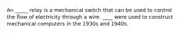 An _____ relay is a mechanical switch that can be used to control the flow of electricity through a wire. ____ were used to construct mechanical computers in the 1930s and 1940s.