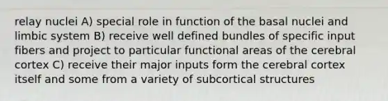 relay nuclei A) special role in function of the basal nuclei and limbic system B) receive well defined bundles of specific input fibers and project to particular functional areas of the cerebral cortex C) receive their major inputs form the cerebral cortex itself and some from a variety of subcortical structures