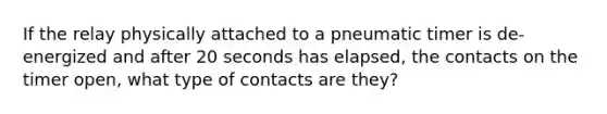 If the relay physically attached to a pneumatic timer is de-energized and after 20 seconds has elapsed, the contacts on the timer open, what type of contacts are they?