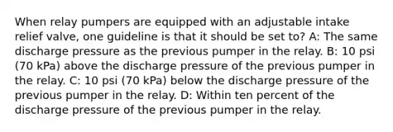 When relay pumpers are equipped with an adjustable intake relief valve, one guideline is that it should be set to? A: The same discharge pressure as the previous pumper in the relay. B: 10 psi (70 kPa) above the discharge pressure of the previous pumper in the relay. C: 10 psi (70 kPa) below the discharge pressure of the previous pumper in the relay. D: Within ten percent of the discharge pressure of the previous pumper in the relay.