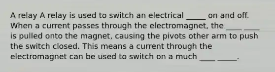 A relay A relay is used to switch an electrical _____ on and off. When a current passes through the electromagnet, the ____ ____ is pulled onto the magnet, causing the pivots other arm to push the switch closed. This means a current through the electromagnet can be used to switch on a much ____ _____.