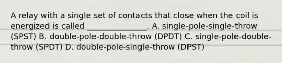 A relay with a single set of contacts that close when the coil is energized is called _______________. A. single-pole-single-throw (SPST) B. double-pole-double-throw (DPDT) C. single-pole-double-throw (SPDT) D. double-pole-single-throw (DPST)