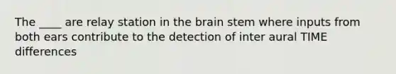 The ____ are relay station in the brain stem where inputs from both ears contribute to the detection of inter aural TIME differences