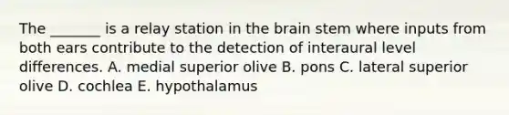 The _______ is a relay station in the brain stem where inputs from both ears contribute to the detection of interaural level differences. A. medial superior olive B. pons C. lateral superior olive D. cochlea E. hypothalamus