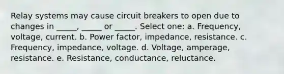 Relay systems may cause circuit breakers to open due to changes in _____, _____ or _____. Select one: a. Frequency, voltage, current. b. Power factor, impedance, resistance. c. Frequency, impedance, voltage. d. Voltage, amperage, resistance. e. Resistance, conductance, reluctance.