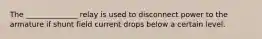 The ______________ relay is used to disconnect power to the armature if shunt field current drops below a certain level.