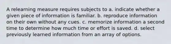 A relearning measure requires subjects to a. indicate whether a given piece of information is familiar. b. reproduce information on their own without any cues. c. memorize information a second time to determine how much time or effort is saved. d. select previously learned information from an array of options.