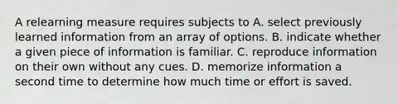 A relearning measure requires subjects to A. select previously learned information from an array of options. B. indicate whether a given piece of information is familiar. C. reproduce information on their own without any cues. D. memorize information a second time to determine how much time or effort is saved.