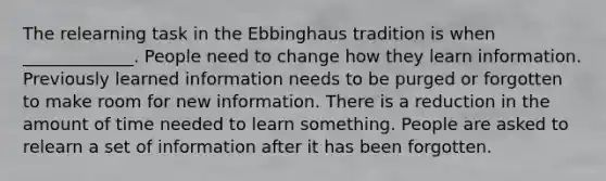 The relearning task in the Ebbinghaus tradition is when _____________. People need to change how they learn information. Previously learned information needs to be purged or forgotten to make room for new information. There is a reduction in the amount of time needed to learn something. People are asked to relearn a set of information after it has been forgotten.