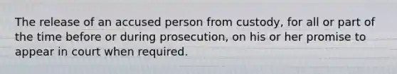 The release of an accused person from custody, for all or part of the time before or during prosecution, on his or her promise to appear in court when required.