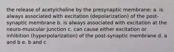 the release of acetylcholine by the presynaptic membrane: a. is always associated with excitation (depolarization) of the post-synaptic membrane b. is always associated with excitation at the neuro-muscular junction c. can cause either excitation or inhibition (hyperpolarization) of the post-synaptic membrane d. a and b e. b and c