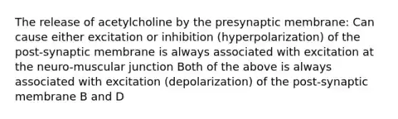 The release of acetylcholine by the presynaptic membrane: Can cause either excitation or inhibition (hyperpolarization) of the post-synaptic membrane is always associated with excitation at the neuro-muscular junction Both of the above is always associated with excitation (depolarization) of the post-synaptic membrane B and D