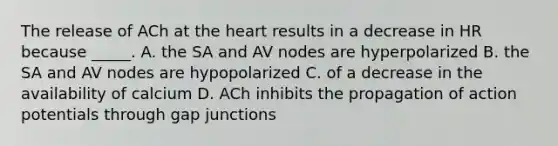 The release of ACh at <a href='https://www.questionai.com/knowledge/kya8ocqc6o-the-heart' class='anchor-knowledge'>the heart</a> results in a decrease in HR because _____. A. the SA and AV nodes are hyperpolarized B. the SA and AV nodes are hypopolarized C. of a decrease in the availability of calcium D. ACh inhibits the propagation of action potentials through gap junctions