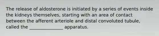 The release of aldosterone is initiated by a series of events inside the kidneys themselves, starting with an area of contact between the afferent arteriole and distal convoluted tubule, called the _______________ apparatus.