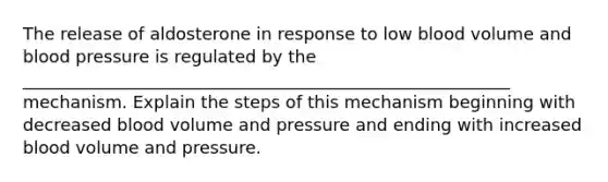 The release of aldosterone in response to low blood volume and blood pressure is regulated by the _________________________________________________________ mechanism. Explain the steps of this mechanism beginning with decreased blood volume and pressure and ending with increased blood volume and pressure.