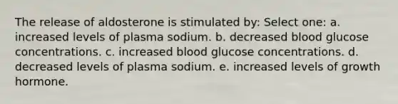 The release of aldosterone is stimulated by: Select one: a. increased levels of plasma sodium. b. decreased blood glucose concentrations. c. increased blood glucose concentrations. d. decreased levels of plasma sodium. e. increased levels of growth hormone.