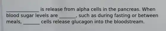 ______________ is release from alpha cells in the pancreas. When blood sugar levels are _______, such as during fasting or between meals, _______ cells release glucagon into the bloodstream.