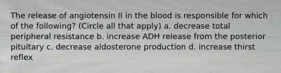 The release of angiotensin II in <a href='https://www.questionai.com/knowledge/k7oXMfj7lk-the-blood' class='anchor-knowledge'>the blood</a> is responsible for which of the following? (Circle all that apply) a. decrease total peripheral resistance b. increase ADH release from the posterior pituitary c. decrease aldosterone production d. increase thirst reflex