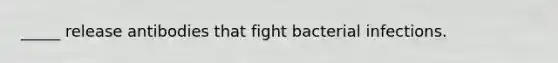 _____ release antibodies that fight bacterial infections.