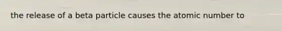 the release of a beta particle causes the atomic number to