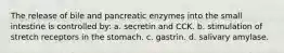 The release of bile and pancreatic enzymes into the small intestine is controlled by: a. secretin and CCK. b. stimulation of stretch receptors in the stomach. c. gastrin. d. salivary amylase.