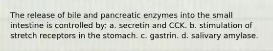 The release of bile and pancreatic enzymes into <a href='https://www.questionai.com/knowledge/kt623fh5xn-the-small-intestine' class='anchor-knowledge'>the small intestine</a> is controlled by: a. secretin and CCK. b. stimulation of stretch receptors in <a href='https://www.questionai.com/knowledge/kLccSGjkt8-the-stomach' class='anchor-knowledge'>the stomach</a>. c. gastrin. d. salivary amylase.