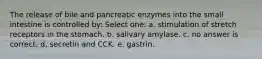 The release of bile and pancreatic enzymes into the small intestine is controlled by: Select one: a. stimulation of stretch receptors in the stomach. b. salivary amylase. c. no answer is correct. d. secretin and CCK. e. gastrin.