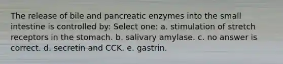 The release of bile and pancreatic enzymes into the small intestine is controlled by: Select one: a. stimulation of stretch receptors in the stomach. b. salivary amylase. c. no answer is correct. d. secretin and CCK. e. gastrin.