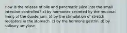 How is the release of bile and pancreatic juice into the small intestine controlled? a) by hormones secreted by the mucosal lining of the duodenum. b) by the stimulation of stretch receptors in the stomach. c) by the hormone gastrin. d) by salivary amylase.