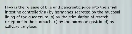 How is the release of bile and pancreatic juice into the small intestine controlled? a) by hormones secreted by the mucosal lining of the duodenum. b) by the stimulation of stretch receptors in the stomach. c) by the hormone gastrin. d) by salivary amylase.