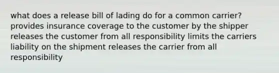 what does a release bill of lading do for a common carrier? provides insurance coverage to the customer by the shipper releases the customer from all responsibility limits the carriers liability on the shipment releases the carrier from all responsibility