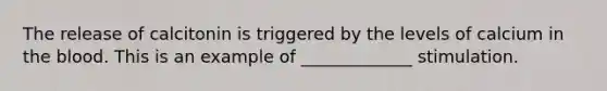 The release of calcitonin is triggered by the levels of calcium in the blood. This is an example of _____________ stimulation.