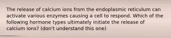 The release of calcium ions from the endoplasmic reticulum can activate various enzymes causing a cell to respond. Which of the following hormone types ultimately initiate the release of calcium ions? (don't understand this one)