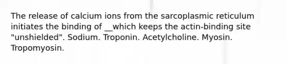 The release of calcium ions from the sarcoplasmic reticulum initiates the binding of __which keeps the actin-binding site "unshielded". Sodium. Troponin. Acetylcholine. Myosin. Tropomyosin.