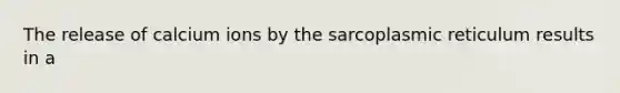 The release of calcium ions by the sarcoplasmic reticulum results in a